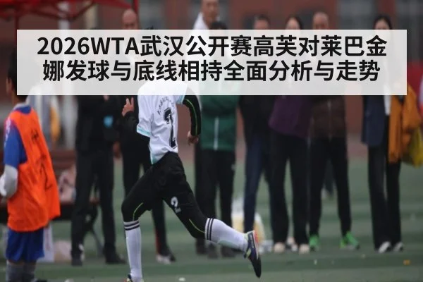 2026WTA武汉公开赛高芙对莱巴金娜发球与底线相持全面分析与走势 - Xingkong